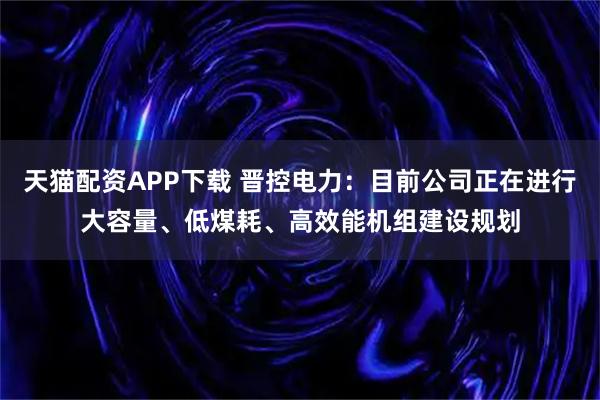 天猫配资APP下载 晋控电力：目前公司正在进行大容量、低煤耗、高效能机组建设规划