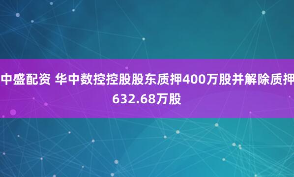 中盛配资 华中数控控股股东质押400万股并解除质押632.68万股