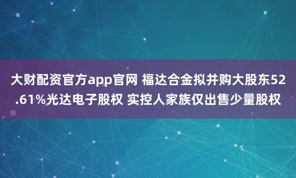 大财配资官方app官网 福达合金拟并购大股东52.61%光达电子股权 实控人家族仅出售少量股权