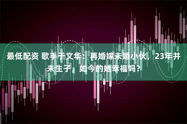 最低配资 歌手于文华：再婚嫁未婚小伙，23年并未生子，如今的她幸福吗？