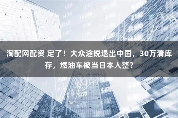 淘配网配资 定了！大众途锐退出中国，30万清库存，燃油车被当日本人整？