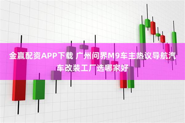 金赢配资APP下载 广州问界M9车主热议导航汽车改装工厂选哪家好