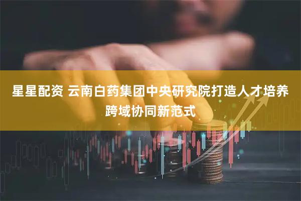 星星配资 云南白药集团中央研究院打造人才培养跨域协同新范式
