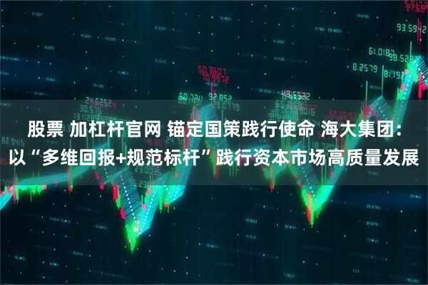 股票 加杠杆官网 锚定国策践行使命 海大集团：以“多维回报+规范标杆”践行资本市场高质量发展
