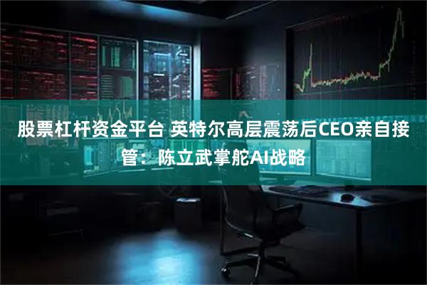 股票杠杆资金平台 英特尔高层震荡后CEO亲自接管：陈立武掌舵AI战略