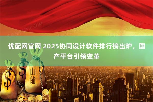 优配网官网 2025协同设计软件排行榜出炉,国产平台引领变革