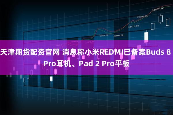 天津期货配资官网 消息称小米REDMI已备案Buds 8 Pro耳机、Pad 2 Pro平板