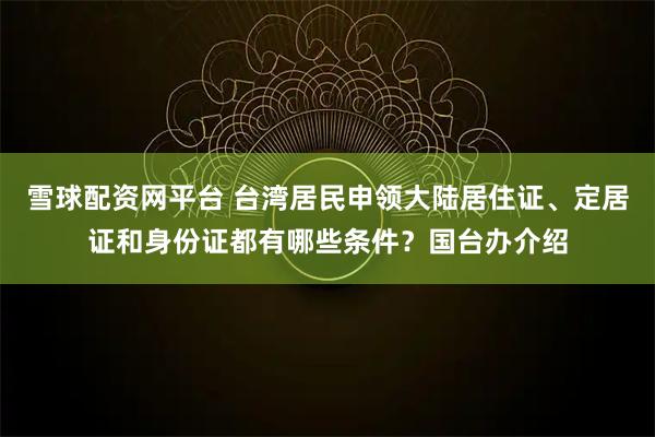 雪球配资网平台 台湾居民申领大陆居住证、定居证和身份证都有哪些条件？国台办介绍