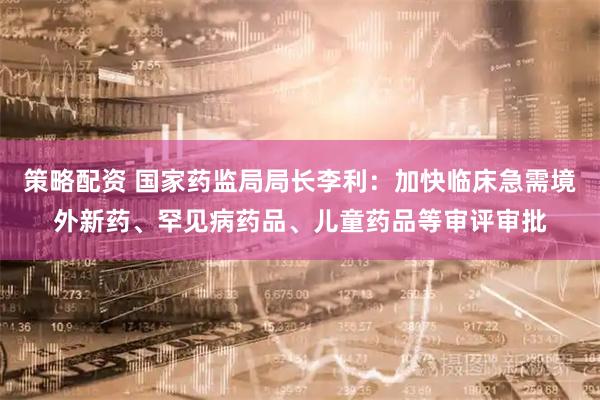 策略配资 国家药监局局长李利：加快临床急需境外新药、罕见病药品、儿童药品等审评审批
