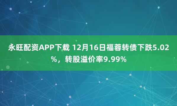 永旺配资APP下载 12月16日福蓉转债下跌5.02%，转股溢价率9.99%