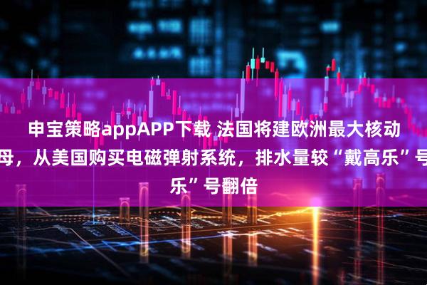 申宝策略appAPP下载 法国将建欧洲最大核动力航母，从美国购买电磁弹射系统，排水量较“戴高乐”号翻倍