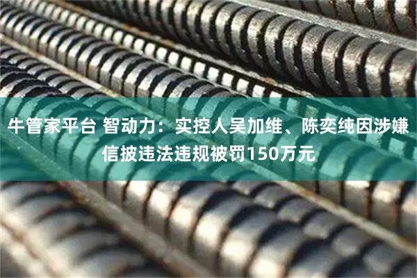 牛管家平台 智动力：实控人吴加维、陈奕纯因涉嫌信披违法违规被罚150万元