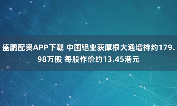 盛鹏配资APP下载 中国铝业获摩根大通增持约179.98万股 每股作价约13.45港元