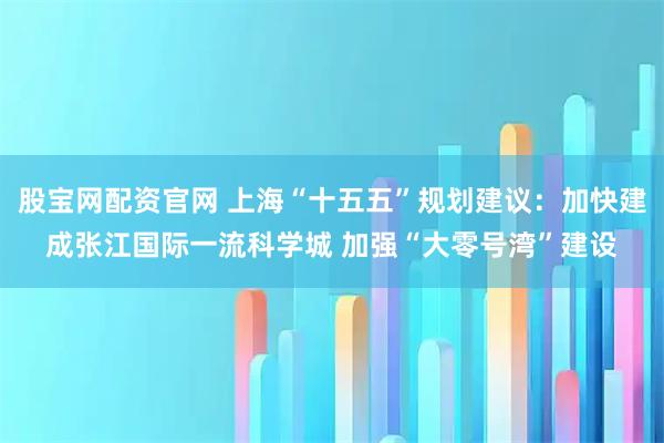 股宝网配资官网 上海“十五五”规划建议：加快建成张江国际一流科学城 加强“大零号湾”建设