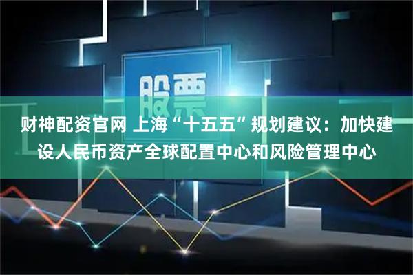财神配资官网 上海“十五五”规划建议：加快建设人民币资产全球配置中心和风险管理中心