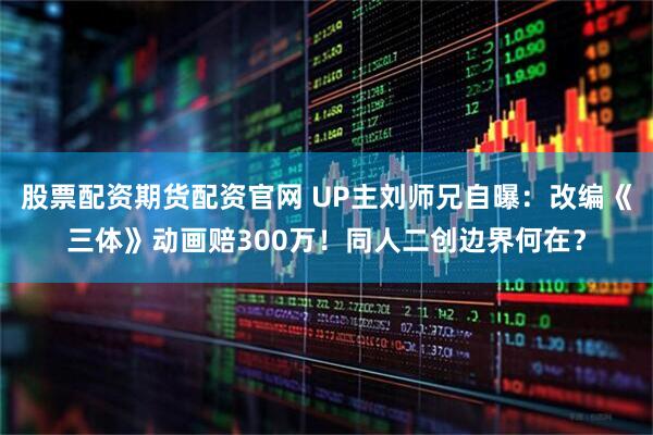 股票配资期货配资官网 UP主刘师兄自曝：改编《三体》动画赔300万！同人二创边界何在？