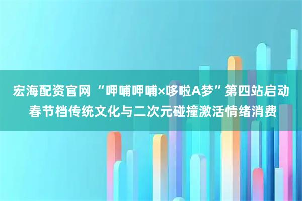 宏海配资官网 “呷哺呷哺×哆啦A梦”第四站启动 春节档传统文化与二次元碰撞激活情绪消费