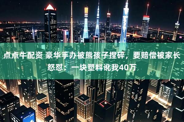 点点牛配资 豪华手办被熊孩子捏碎，要赔偿被家长怒怼：一块塑料讹我40万