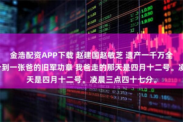 金浩配资APP下载 赵建国赵敏芝 遗产一千万全给了哥哥，我只分到一张爸的旧军功章 我爸走的那天是四月十二号。凌晨三点四十七分。