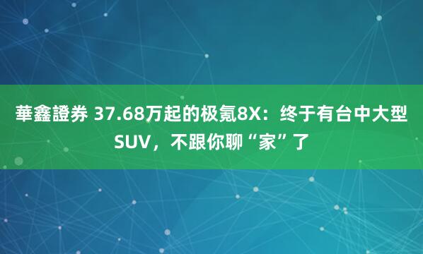 華鑫證券 37.68万起的极氪8X：终于有台中大型SUV，不跟你聊“家”了