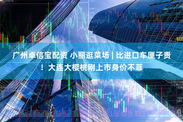 广州卓信宝配资 小丽逛菜场 | 比进口车厘子贵！大连大樱桃刚上市身价不菲