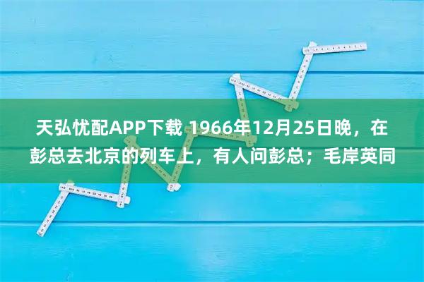 天弘忧配APP下载 1966年12月25日晚，在彭总去北京的列车上，有人问彭总；毛岸英同
