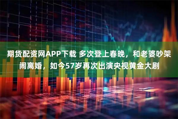 期货配资网APP下载 多次登上春晚，和老婆吵架闹离婚，如今57岁再次出演央视黄金大剧