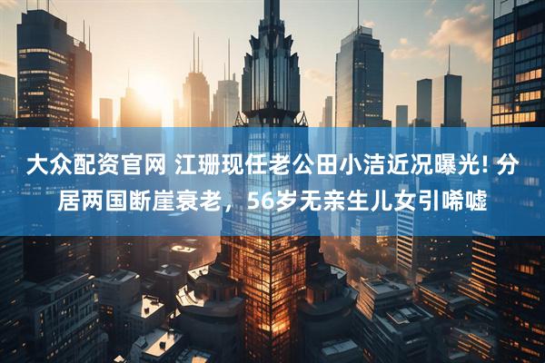 大众配资官网 江珊现任老公田小洁近况曝光! 分居两国断崖衰老，56岁无亲生儿女引唏嘘