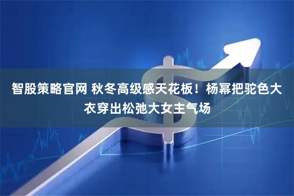 智股策略官网 秋冬高级感天花板！杨幂把驼色大衣穿出松弛大女主气场