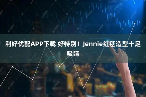 利好优配APP下载 好特别！Jennie红毯造型十足吸睛